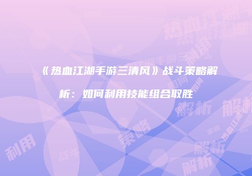 《热血江湖手游三清风》战斗策略解析：如何利用技能组合取胜