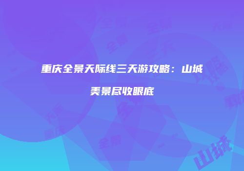 重庆全景天际线三天游攻略：山城美景尽收眼底