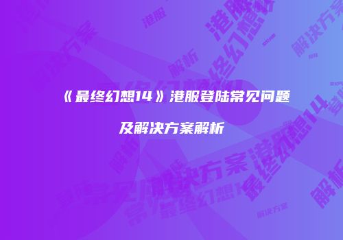 《最终幻想14》港服登陆常见问题及解决方案解析