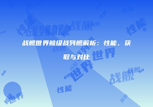战舰世界鲸级战列舰解析：性能、获取与对比