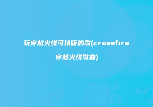 玩穿越火线可以听的歌(crossfire穿越火线歌曲)