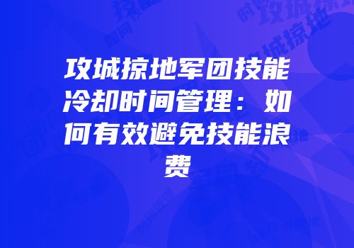 攻城掠地军团技能冷却时间管理：如何有效避免技能浪费