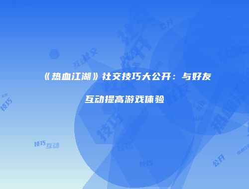 《热血江湖》社交技巧大公开：与好友互动提高游戏体验