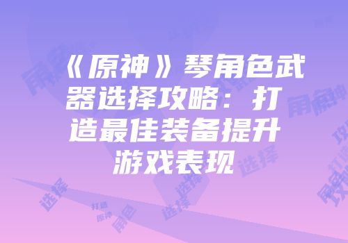 《原神》琴角色武器选择攻略：打造最佳装备提升游戏表现
