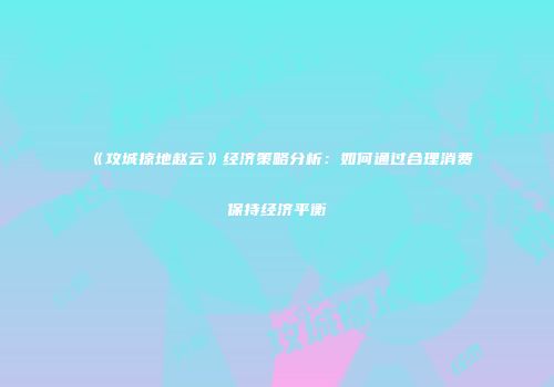 《攻城掠地赵云》经济策略分析：如何通过合理消费保持经济平衡