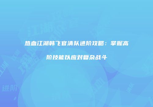 热血江湖韩飞官清队进阶攻略：掌握高阶技能以应对复杂战斗