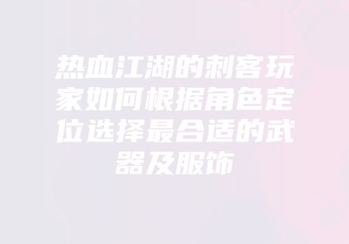 热血江湖的刺客玩家如何根据角色定位选择最合适的武器及服饰