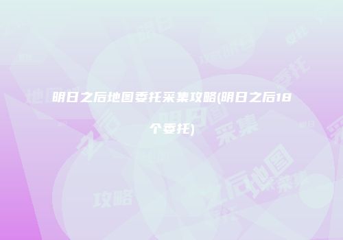 明日之后地图委托采集攻略(明日之后18个委托)