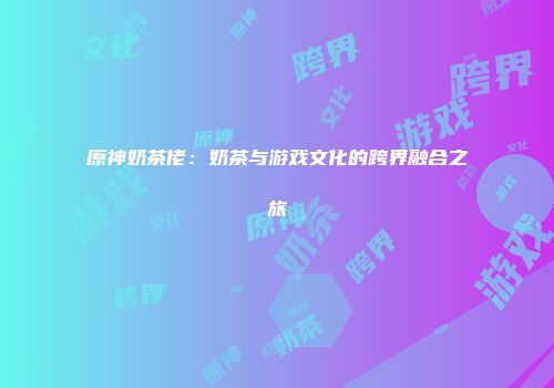 原神奶茶佬：奶茶与游戏文化的跨界融合之旅