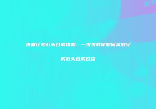 热血江湖石头合成攻略：一步步教你如何高效完成石头合成过程