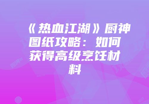 《热血江湖》厨神图纸攻略：如何获得高级烹饪材料