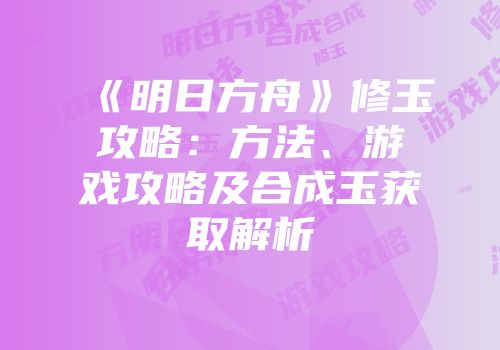 《明日方舟》修玉攻略：方法、游戏攻略及合成玉获取解析