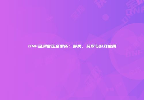 DNF深渊宝珠全解析：种类、获取与游戏应用