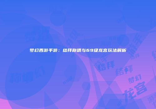 梦幻西游手游：结拜称谓与69级龙宫玩法解析