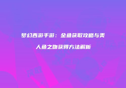 梦幻西游手游：金鱼获取攻略与美人鱼之吻获得方法解析
