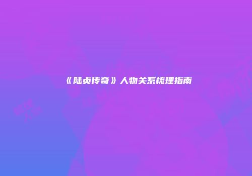 《陆贞传奇》人物关系梳理指南