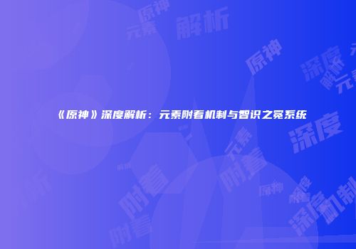 《原神》深度解析：元素附着机制与智识之冕系统