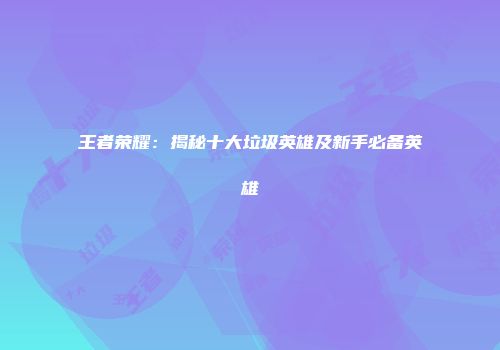 王者荣耀：揭秘十大垃圾英雄及新手必备英雄
