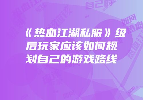 《热血江湖私服》级后玩家应该如何规划自己的游戏路线