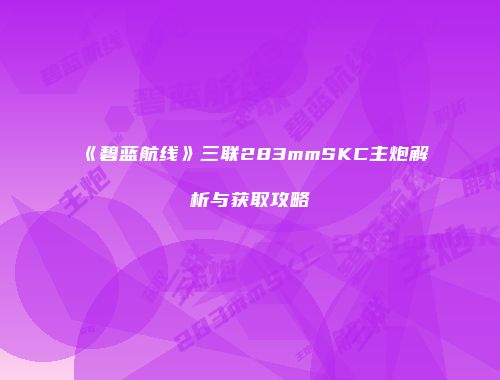 《碧蓝航线》三联283mmSKC主炮解析与获取攻略