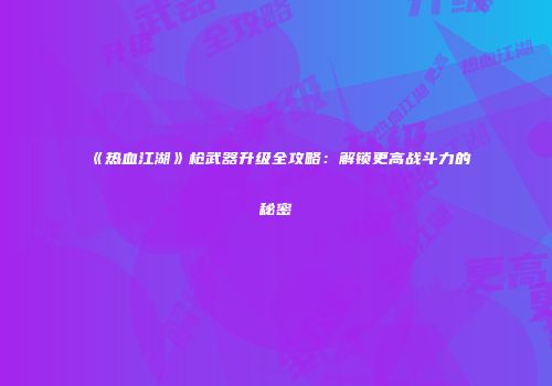 《热血江湖》枪武器升级全攻略：解锁更高战斗力的秘密