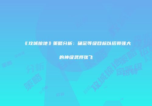 《攻城掠地》策略分析：确定等级目标以招募强大的神级武将张飞