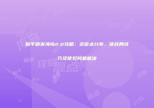 和平精英海岛2.0攻略：资源点分布、决战局技巧及常见问题解决