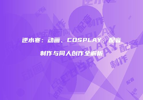 逆水寒：动画、COSPLAY、配音制作与同人创作全解析