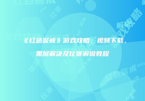 《红色警戒》游戏攻略：视频下载、黑屏解决及比赛解说教程