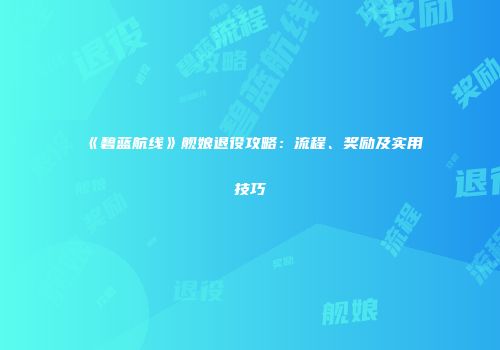 《碧蓝航线》舰娘退役攻略：流程、奖励及实用技巧