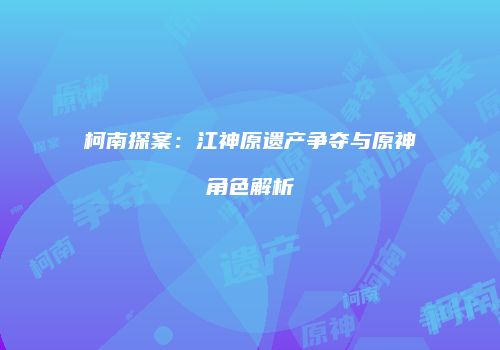柯南探案：江神原遗产争夺与原神角色解析