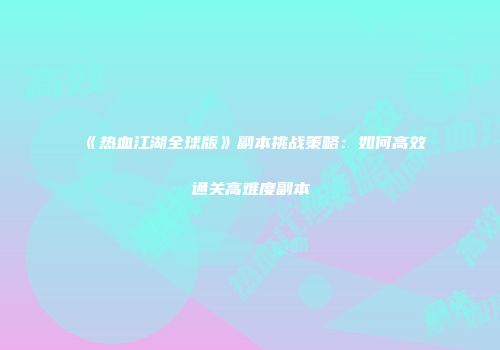 《热血江湖全球版》副本挑战策略：如何高效通关高难度副本