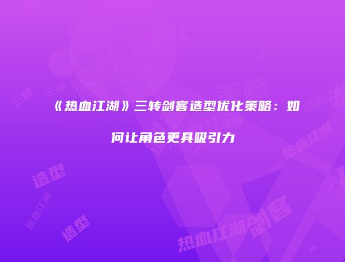 《热血江湖》三转剑客造型优化策略：如何让角色更具吸引力