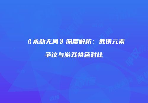 《永劫无间》深度解析：武侠元素争议与游戏特色对比