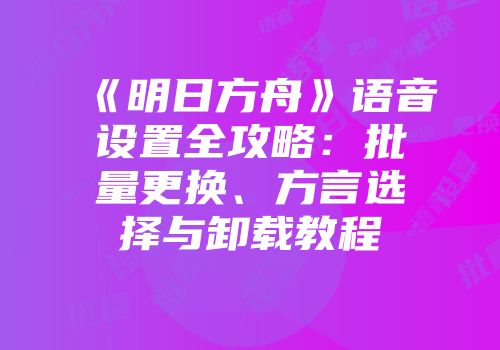 《明日方舟》语音设置全攻略：批量更换、方言选择与卸载教程
