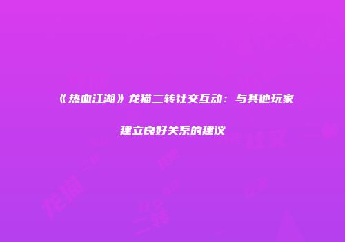 《热血江湖》龙猫二转社交互动：与其他玩家建立良好关系的建议