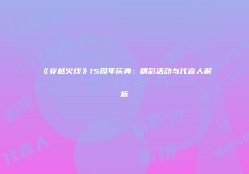 《穿越火线》15周年庆典：精彩活动与代言人解析