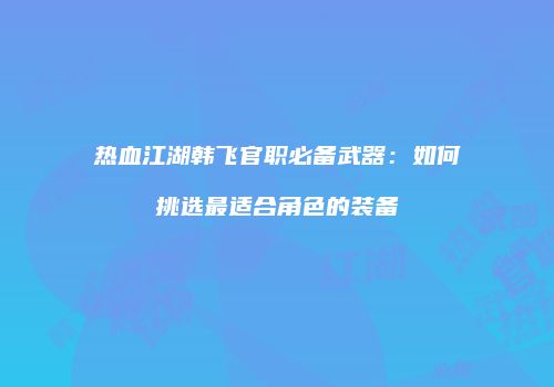 热血江湖韩飞官职必备武器：如何挑选最适合角色的装备