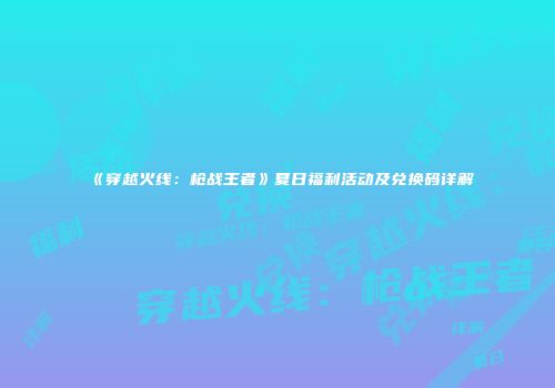 《穿越火线：枪战王者》夏日福利活动及兑换码详解