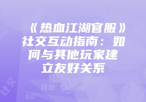 《热血江湖官服》社交互动指南：如何与其他玩家建立友好关系