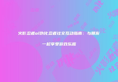 火影忍者ol伪化忍者社交互动指南：与朋友一起享受游戏乐趣