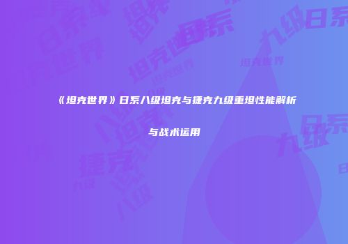 《坦克世界》日系八级坦克与捷克九级重坦性能解析与战术运用