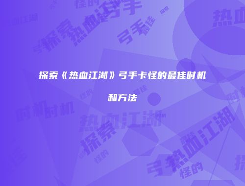 探索《热血江湖》弓手卡怪的最佳时机和方法
