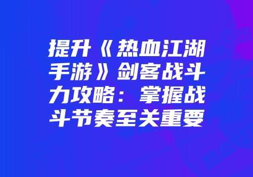提升《热血江湖手游》剑客战斗力攻略：掌握战斗节奏至关重要