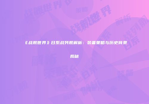 《战舰世界》日系战列舰解析：装备策略与历史背景揭秘