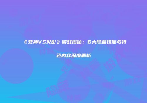 《死神VS火影》游戏揭秘：6大隐藏技能与特色内容深度解析
