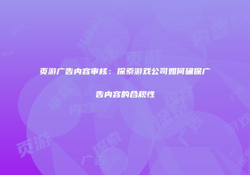 页游广告内容审核:探索游戏公司如何确保广告内容的合规性