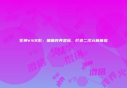 死神VS火影：雏田跨界混搭，打造二次元新体验