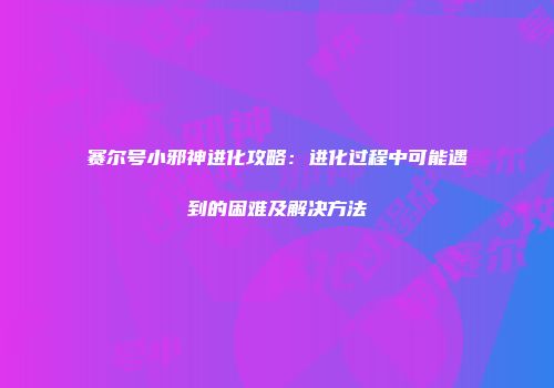 赛尔号小邪神进化攻略：进化过程中可能遇到的困难及解决方法