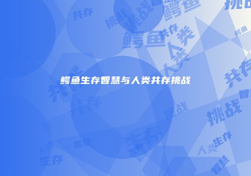 鳄鱼生存智慧与人类共存挑战